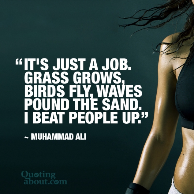 It's just a job. Grass grows, birds fly, waves pound the sand. I beat people up. -Muhammad Ali