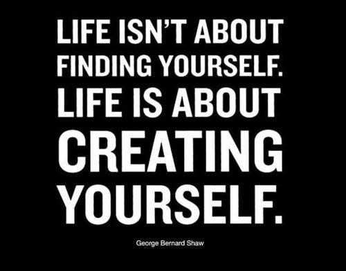“Life isn’t about finding yourself. Life is about creating yourself.” ~ George Bernard Shaw