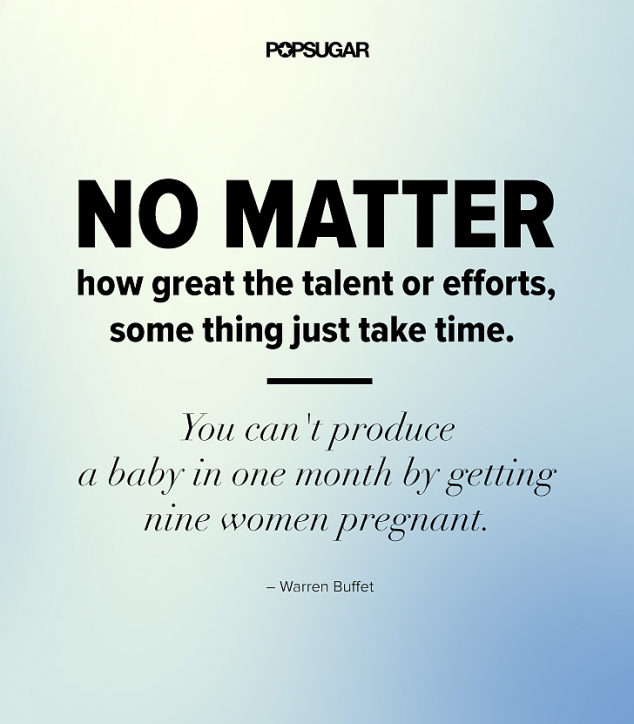 No matter how great the talent or efforts, some things just take time  You can''t produce a baby in one month by getting nine women pregnant -Warren Buffet 