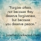 Forgive others, not because they deserve forgiveness but because you deserve peace - Jonathan Lockwood Huie - Quotes